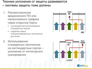 Техники уклонения от защиты развиваются 
– системы защиты тоже должны 
1. Распространение 
вредоносного ПО или 
нелегитимного трафика 
через открытые порты 
§ нестандартное использование 
стандартных портов 
§ создание новых 
специализированных протоколов 
для атаки 
2. Использование 
стандартных протоколов 
на нестандартных портах – 
уклонение от сигнатурного 
сканирования 
• Port 
80 
• IRC 
signatures Port 
10000 
Port 
80 
HTTP 
 