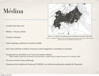 édifié à ses portes.




    Médina

    ✤    Localisé entre deux lacs


    ✤    Médina = Noyaux urbain

                                                                               Figure 13 : La médina et ses faubourgs avant l’installation de la nouvelle ville (1860)
    ✤    13 siècles d’histoire                                               Source : J. Abdelkafi, La Medina de Tunis, 1989, p38 (d’après un plan dressé par Colin en 1860. Document
                                                                                                       original conservé à la bibliothèque Nationale de Paris)


    ✤    Trame organique, piétonne et enceinte fortiﬁée


    ✤    Sous l’aire coloniale la médina est perçue comme dangereuse, anarchique et chaotique


    ✤    Changement de mentalités avec l’arrivé des études urbaines
          ✤    Espaces réﬂéchis respectant une hiérarchie socioculturelle et codiﬁée selon les rapports humains. (M. S. Messikh, 2000)

    ✤    Un noyau central et deux faubourgs

    ✤    Classement de la médina de Tunis par l’UNESCO, sur la liste du patrimoine mondial de l’humanité




samedi 12 juin 2010
 