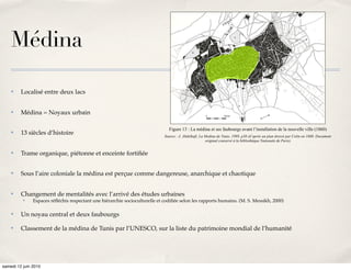 édifié à ses portes.




    Médina

    ✤    Localisé entre deux lacs


    ✤    Médina = Noyaux urbain

                                                                               Figure 13 : La médina et ses faubourgs avant l’installation de la nouvelle ville (1860)
    ✤    13 siècles d’histoire                                               Source : J. Abdelkafi, La Medina de Tunis, 1989, p38 (d’après un plan dressé par Colin en 1860. Document
                                                                                                       original conservé à la bibliothèque Nationale de Paris)


    ✤    Trame organique, piétonne et enceinte fortiﬁée


    ✤    Sous l’aire coloniale la médina est perçue comme dangereuse, anarchique et chaotique


    ✤    Changement de mentalités avec l’arrivé des études urbaines
          ✤    Espaces réﬂéchis respectant une hiérarchie socioculturelle et codiﬁée selon les rapports humains. (M. S. Messikh, 2000)

    ✤    Un noyau central et deux faubourgs

    ✤    Classement de la médina de Tunis par l’UNESCO, sur la liste du patrimoine mondial de l’humanité




samedi 12 juin 2010
 