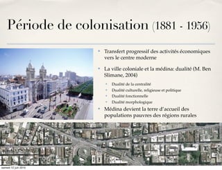 Période de colonisation (1881 - 1956)
                      ✤   Transfert progressif des activités économiques
                          vers le centre moderne
                      ✤   La ville coloniale et la médina: dualité (M. Ben
                          Slimane, 2004)
                          ✤   Dualité de la centralité
                          ✤   Dualité culturelle, religieuse et politique
                          ✤   Dualité fonctionnelle
                          ✤   Dualité morphologique
                      ✤   Médina devient la terre d’accueil des
                          populations pauvres des régions rurales




samedi 12 juin 2010
 