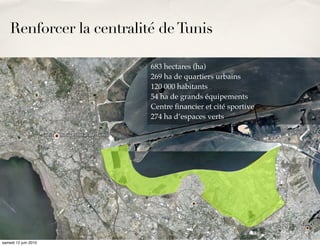 Renforcer la centralité de Tunis

                                                 683 hectares (ha)
                                                 269 ha de quartiers urbains
                                                 120 000 habitants
                                                 54 ha de grands équipements
                                                 Centre ﬁnancier et cité sportive
                                                 274 ha d’espaces verts



    ✤    Développement des berges du Lac Tunis




samedi 12 juin 2010
 