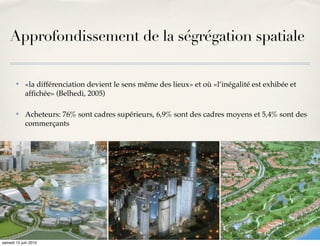 Approfondissement de la ségrégation spatiale

       ✤    «la différenciation devient le sens même des lieux» et où «l’inégalité est exhibée et
            afﬁchée» (Belhedi, 2005)

       ✤    Acheteurs: 76% sont cadres supérieurs, 6,9% sont des cadres moyens et 5,4% sont des
            commerçants




samedi 12 juin 2010
 