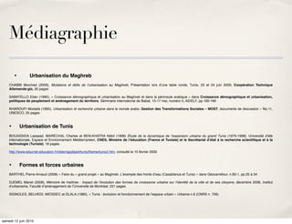 Médiagraphie

         •
       Urbanisation du Maghreb
    CHABBI Morched (2009), Mutations et déﬁs de lʼurbanisation au Maghreb, Présentation lors dʼune table ronde, Tunis, 23 et 24 juin 2009, Coopération Technique
    Allemande-gtz, 30 pages

    SABATELLO Eitan (1990), « Croissance démographique et urbanisation au Maghreb et dans la péninsule arabique » dans Croissance démographique et urbanisation,
    politiques de peuplement et aménagement du territoire, Séminaire international de Babat, 15-17 mai, numéro 5, AIDELF, pp.160-166

    KHAROUFI Mostafa (1995), Urbanisation et recherche urbaine dans le monde arabe, Gestion des Transformations Sociales – MOST, documents de discussion – No.11,
    UNESCO, 25 pages



    •
        Urbanisation de Tunis
    BOUASSIDA Lassaad, MARÉCHAL Charles et BEN-KHATRA Nébil (1998) Étude de la dynamique de lʼexpansion urbaine du grand Tunis (1975-1998), Université dʼété
    internationale, Espace et Environnement Méditerranéen, CNES, Ministre de lʼéducation (France et Tunisie) et le Secrétariat dʼétat à la recherche scientiﬁque et à la
    technologie (Tunisie), 18 pages.

    http://www.educnet.education.fr/obter/appliped/tunis/theme/tunis2.htm, consulté le 15 février 2009



    •
        Formes et forces urbaines
    BARTHEL Pierre-Arnaud (2008) « Faire du « grand projet » au Maghreb. Lʼexemple des fronts dʼeau (Casablanca et Tunis) » dans Géocarrefour, n.83-1, pp.25 à 34

    DJEMEL Manel (2008), Mémoire de maîtrise  : Impact de lʼévolution des formes de croissance urbaine sur lʼidentité de la ville et de ses citoyens, décembre 2008, Institut
    dʼurbanisme, Faculté dʼaménagement de lʼUniversité de Montréal, 221 pages

    SIGNOLES, BELHEDI, MIOSSEC et DLALA (1980), « Tunis : évolution et fonctionnement de lʼespace urbain » Urbama n.6 (CNRS n. 706)




samedi 12 juin 2010
 