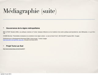 Médiagraphie (suite)

    •     Gouvernance de la région métropolitaine

    BEN LETAIEF Mustafa (2008), Les politiques urbaines en Tunisie. Quelques réﬂexions sur les mutations dʼune action publique post-keynésienne, dans Métropoles, n.4, pp.133 à
    159

    CHABBI Morched, "Potentialités et obstacles à la constitution d'une région urbaine - Le cas du Grand Tunis", 40th ISoCaRP Congress 2004, 10 pages

    Partenariat pour le Développement Municipal (PDM), Fiche de pays : Tunisie, 8 pages
    http://www.pdm-net.org/ﬁches_pays.php, consulté le 23 février 2010




    •     Projet Tunis Lac Sud
    http://www.tunisia-today.com/archives/6577




samedi 12 juin 2010
 