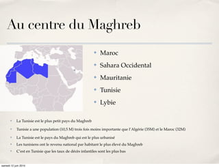 Au centre du Maghreb
                                                          ✤   Maroc
                                                          ✤   Sahara Occidental
                                                          ✤   Mauritanie
                                                          ✤   Tunisie
                                                          ✤   Lybie

       ✤   La Tunisie est le plus petit pays du Maghreb
       ✤   Tunisie a une population (10,5 M) trois fois moins importante que l’Algérie (35M) et le Maroc (32M)
       ✤   La Tunisie est le pays du Maghreb qui est le plus urbanisé
       ✤   Les tunisiens ont le revenu national par habitant le plus élevé du Maghreb
       ✤   C’est en Tunisie que les taux de décès infantiles sont les plus bas


samedi 12 juin 2010
 