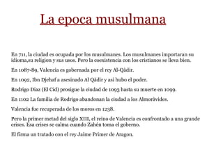 La epoca musulmana
En 711, la ciudad es ocupada por los musulmanes. Los musulmanes importaran su
idioma,su religion y sus usos. Pero la coexistencia con los cristianos se lleva bien.
En 1087-89, Valencia es gobernada por el rey Al-Qàdir.
En 1092, Ibn Djehaf a asesinado Al Qàdir y asi hubo el poder.
Rodrigo Diaz (El Cid) prosigue la ciudad de 1093 hasta su muerte en 1099.
En 1102 La familia de Rodrigo abandonan la ciudad a los Almoràvides.
Valencia fue recuperada de los moros en 1238.
Pero la primer metad del siglo XIII, el reino de Valencia es confrontado a una grande
crises. Esa crises se calma cuando Zahén toma el goberno.
El firma un tratado con el rey Jaime Primer de Aragon.
 