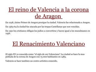 El reino de Valencia a la corona
de Aragon
En 1238, Jaime Primer de Aragon prosigue la ciudad. Valencia fue relacionada a Aragon.
En 1363-64 la ciudad fue atacada por las tropas Castellanas que son vencidas.
En 1391 los cristianos obligan los judios a convertirse y hacen igual a los musulmanes en
1456.
El Renacimiento Valenciano
El siglo XV es conocido como ''el siglo de oro Valenciano''.La ciudad se hace la mas
poblada de la corona de Aragon con 75 000 habitantes en 1483.
Valencia se hace tambien un centro artistico conocido.
 