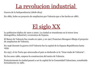La revolucion industrial
Guerra de la Independencia (1808-1814)
En 1882, hubo un proyecto de ampliacion por Valencia que a fue hecho en 1887.
El siglo XX
La poblacion triplica de 1900 a 2000. La ciudad se transforma en la tercer àrea
demogràfica, industrial y economica de Espana.
El Banco de Valencia fue creado en 1900, y en 1907 Francisco Brenguer dibuja el proyecto
de ampliacion de Valencia.
En 1936 durante la guerra civil Valencia fue la capital de la Espana Republicana hasta
1939.
En 1957, el rio Turia que atravesaba el pais se desbordo es la ''Gran riada de Valencia''.
En los anos 1980, empezo la construccion del metro de Valencia.
Posteriormente la ciudad pasará a ser la capital de la Comunidad Valenciana, constituida
formalmente en 1982.
 