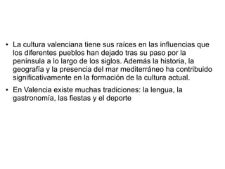 ● La cultura valenciana tiene sus raíces en las influencias que
los diferentes pueblos han dejado tras su paso por la
península a lo largo de los siglos. Además la historia, la
geografía y la presencia del mar mediterráneo ha contribuido
significativamente en la formación de la cultura actual.
● En Valencia existe muchas tradiciones: la lengua, la
gastronomía, las fiestas y el deporte
 