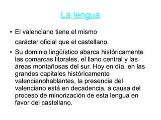 La lengua
● El valenciano tiene el mismo
carácter oficial que el castellano.
● Su dominio lingüístico abarca históricamente
las comarcas litorales, el llano central y las
áreas montañosas del sur. Hoy en día, en las
grandes capitales históricamente
valencianohablantes, la presencia del
valenciano está en decadencia, a causa del
proceso de minorización de esta lengua en
favor del castellano.
 