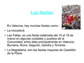 Las fiestas
En Valencia, hay muchas fiestas como :
● La mocadorà
● Las Fallas, es una fiesta celebrada del 15 al 19 de
marzo en algunas ciudades y pueblos de la
Comunidad, entre ellas principalmente en Valencia,
Burriana, Alcira, Sagunto, Gandía y Torrente.
● La Magdalena, son las fiestas mayores de Castellón
de la Plana
 