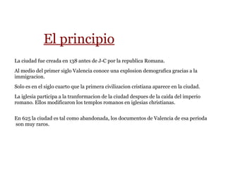 El principio
La ciudad fue creada en 138 antes de J-C por la republica Romana.
Al medio del primer siglo Valencia conoce una explosion demografica gracias a la
immigracion.
Solo es en el siglo cuarto que la primera civilizacion cristiana aparece en la ciudad.
La iglesia participa a la tranformacion de la ciudad despues de la caida del imperio
romano. Ellos modificaron los templos romanos en iglesias christianas.
En 625 la ciudad es tal como abandonada, los documentos de Valencia de esa perioda
son muy raros.
 