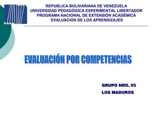 REPUBLICA BOLIVARIANA DE VENEZUELA
UNIVERSIDAD PEDAGÓGICA EXPERIMENTAL LIBERTADOR
PROGRAMA NACIONAL DE EXTENSIÓN ACADÉMICA
EVALUACION DE LOS APRENDIZAJES
GRUPO NRO. 03GRUPO NRO. 03
LOS MADUROSLOS MADUROS
 