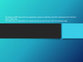 To expose a SOAP web service we generally create an interface and then implement the interface
with a JAVA class.
The JAVA class is responsible for implementing the web service with the business logic