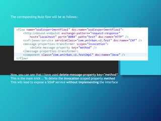 The corresponding Mule flow will be as follows:-
Now, you can see that I have used delete-message-property key="method“
This is the main trick .. To delete the invocation scoped property method
This will lead to expose a SOAP service without implementing the interface
