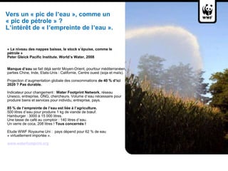 Vers un « pic de l ’ eau », comme un  « pic de pétrole » ?   L ’ intérêt de « l ’ empreinte de l ’ eau ».  « Le niveau des nappes baisse, le stock s ’ épuise, comme le pétrole » Peter Gleick Pacific Institute. World ’ s Water, 2008     Manque d ’ eau  se fait déjà sentir Moyen-Orient, pourtour méditerranéen, parties Chine, Inde, Etats-Unis : Californie, Centre ouest (soja et maïs).    Projection d ’ augmentation globale des consommations  de 40 % d ’ ici 2020 ?   Pas durable.   Indicateur pour changement :  Water Footprint Network , réseau Unesco, entreprise, ONG, chercheurs. Volume d ’ eau nécessaire pour produire biens et services pour individu, entreprise, pays.    85 % de l ’ empreinte de l ’ eau est liée à l ’ agriculture. 500 litres d ’ eau pour produire 1 kg de viande de bœuf.  Hamburger : 3000 à 15 000 litres.  Une tasse de café au comptoir : 140 litres d ’ eau.  Un verre de coca, 208 litres !  Tous concernés !    Etude WWF Royaume Uni :  pays dépend pour 62 % de eau « virtuellement importée ».    www.waterfootprint.org   