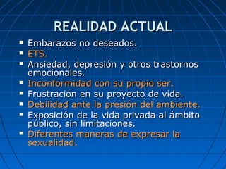 REALIDAD ACTUALREALIDAD ACTUAL
 Embarazos no deseados.Embarazos no deseados.
 ETS.ETS.
 Ansiedad, depresión y otros trastornosAnsiedad, depresión y otros trastornos
emocionales.emocionales.
 Inconformidad con su propio ser.Inconformidad con su propio ser.
 Frustración en su proyecto de vida.Frustración en su proyecto de vida.
 Debilidad ante la presión del ambiente.Debilidad ante la presión del ambiente.
 Exposición de la vida privada al ámbitoExposición de la vida privada al ámbito
público, sin limitaciones.público, sin limitaciones.
 Diferentes maneras de expresar laDiferentes maneras de expresar la
sexualidad.sexualidad.
 