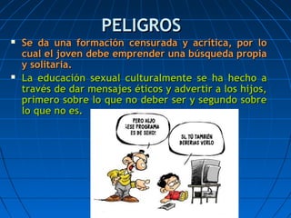 PELIGROSPELIGROS
 Se da una formación censurada y acrítica, por loSe da una formación censurada y acrítica, por lo
cual el joven debe emprender una búsqueda propiacual el joven debe emprender una búsqueda propia
y solitaria.y solitaria.
 La educación sexual culturalmente se ha hecho aLa educación sexual culturalmente se ha hecho a
través de dar mensajes éticos y advertir a los hijos,través de dar mensajes éticos y advertir a los hijos,
primero sobre lo que no deber ser y segundo sobreprimero sobre lo que no deber ser y segundo sobre
lo que no es.lo que no es.
 