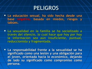 PELIGROSPELIGROS
 La educación sexual, ha sido hecha desde unaLa educación sexual, ha sido hecha desde una
basebase negativa,negativa, basada en miedos, riesgos ybasada en miedos, riesgos y
tabúes.tabúes.
 La sexualidad en la familia se ha socializado aLa sexualidad en la familia se ha socializado a
través del silencio, lo cual hace que hoy por hoytravés del silencio, lo cual hace que hoy por hoy
la información sea aún insuficiente, puntual,la información sea aún insuficiente, puntual,
reduccionista y fragmentada.reduccionista y fragmentada.
 La responsabilidad frente a la sexualidad se haLa responsabilidad frente a la sexualidad se ha
significado como una lesión y una obligación parasignificado como una lesión y una obligación para
el joven, orientada hacia lo económico, dejandoel joven, orientada hacia lo económico, dejando
de lado su significado como compromiso comode lado su significado como compromiso como
persona.persona.
 