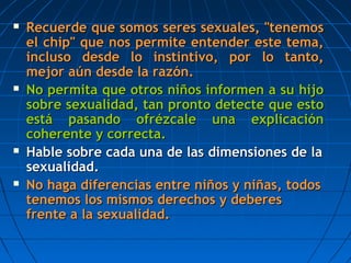  Recuerde que somos seres sexuales, "tenemosRecuerde que somos seres sexuales, "tenemos
el chip" que nos permite entender este tema,el chip" que nos permite entender este tema,
incluso desde lo instintivo, por lo tanto,incluso desde lo instintivo, por lo tanto,
mejor amejor aúún desde la razón.n desde la razón.
 No permita que otros niños informen a su hijoNo permita que otros niños informen a su hijo
sobre sexualidad, tan pronto detecte que estosobre sexualidad, tan pronto detecte que esto
estestáá pasando ofrézcale una explicaciónpasando ofrézcale una explicación
coherente y correcta.coherente y correcta.
 Hable sobre cada una de lasHable sobre cada una de las dimensionesdimensiones de lade la
sexualidad.sexualidad.
 No haga diferencias entre niños y niñas, todosNo haga diferencias entre niños y niñas, todos
tenemos los mismos derechos y deberestenemos los mismos derechos y deberes
frente a la sexualidad.frente a la sexualidad.
 