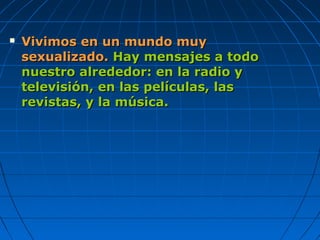  Vivimos en un mundo muyVivimos en un mundo muy
sexualizado.sexualizado. Hay mensajes a todoHay mensajes a todo
nuestro alrededor: en la radio ynuestro alrededor: en la radio y
televisión, en las películas, lastelevisión, en las películas, las
revistas, y la música.revistas, y la música.
 