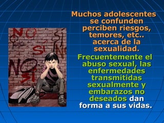 Muchos adolescentesMuchos adolescentes
se confundense confunden
perciben riesgos,perciben riesgos,
temores, etc..temores, etc..
acerca de laacerca de la
sexualidad.sexualidad.
Frecuentemente elFrecuentemente el
abuso sexual, lasabuso sexual, las
enfermedadesenfermedades
transmitidastransmitidas
sexualmente ysexualmente y
embarazos noembarazos no
deseadosdeseados dandan
forma a sus vidas.forma a sus vidas.
 