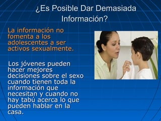 ¿Es Posible Dar Demasiada¿Es Posible Dar Demasiada
Información?Información?
La información noLa información no
fomenta a losfomenta a los
adolescentes a seradolescentes a ser
activos sexualmente.activos sexualmente.
Los jóvenes puedenLos jóvenes pueden
hacer mejoreshacer mejores
decisiones sobre el sexodecisiones sobre el sexo
cuando tienen toda lacuando tienen toda la
información queinformación que
necesitan y cuando nonecesitan y cuando no
hay tabú acerca lo quehay tabú acerca lo que
pueden hablar en lapueden hablar en la
casa.casa.
 