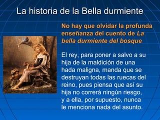La historia de la Bella durmienteLa historia de la Bella durmiente
No hay que olvidar la profundaNo hay que olvidar la profunda
enseñanza del cuento deenseñanza del cuento de LaLa
bella durmiente del bosquebella durmiente del bosque
El rey, para poner a salvo a su
hija de la maldición de una
hada maligna, manda que se
destruyan todas las ruecas del
reino, pues piensa que así su
hija no correrá ningún riesgo,
y a ella, por supuesto, nunca
le menciona nada del asunto.
 