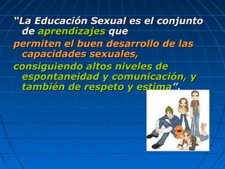 ““La Educación Sexual es el conjuntoLa Educación Sexual es el conjunto
dede aprendizajesaprendizajes queque
permiten el buen desarrollo de laspermiten el buen desarrollo de las
capacidades sexuales,capacidades sexuales,
consiguiendo altos niveles deconsiguiendo altos niveles de
espontaneidad y comunicación, yespontaneidad y comunicación, y
también de respeto y estimatambién de respeto y estima”.”.
 