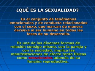 ¿QUÉ ES LA SEXUALIDAD?¿QUÉ ES LA SEXUALIDAD?
EsEs el conjunto de fenómenosel conjunto de fenómenos
emocionales y de conducta relacionadosemocionales y de conducta relacionados
con el sexo, que marcan de maneracon el sexo, que marcan de manera
decisiva al ser humano en todas lasdecisiva al ser humano en todas las
fases de su desarrollo.fases de su desarrollo.
Es una de las diversas formas deEs una de las diversas formas de
relación consigo mismo, con la pareja yrelación consigo mismo, con la pareja y
con la sociedad, implica lascon la sociedad, implica las
manifestaciones de afecto tanto físicasmanifestaciones de afecto tanto físicas
comocomo emocionalesemocionales además de suademás de su
función reproductiva.función reproductiva.
 