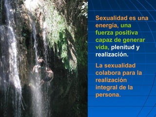 Sexualidad es una
energía, una
fuerza positiva
capaz de generar
vida, plenitud y
realización.
La sexualidad
colabora para la
realización
integral de la
persona.
 