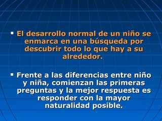  El desarrollo normal de un niño seEl desarrollo normal de un niño se
enmarca en una búsqueda porenmarca en una búsqueda por
descubrir todo lo que hay a sudescubrir todo lo que hay a su
alrededor.alrededor.
 Frente a las diferencias entre niñoFrente a las diferencias entre niño
y niña, comienzan las primerasy niña, comienzan las primeras
preguntas y la mejor respuesta espreguntas y la mejor respuesta es
responder con la mayorresponder con la mayor
naturalidad posible.naturalidad posible.
 