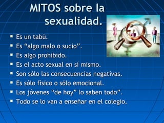 MITOS sobre laMITOS sobre la
sexualidad.sexualidad.
 Es un tabú.Es un tabú.
 Es “algo malo o sucio”.Es “algo malo o sucio”.
 Es algo prohibido.Es algo prohibido.
 Es el acto sexual en sí mismo.Es el acto sexual en sí mismo.
 Son sólo las consecuencias negativas.Son sólo las consecuencias negativas.
 Es sólo físico o sólo emocional.Es sólo físico o sólo emocional.
 Los jóvenes “de hoy” lo saben todo”.Los jóvenes “de hoy” lo saben todo”.
 Todo se lo van a enseñar en el colegio.Todo se lo van a enseñar en el colegio.
 
