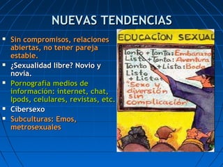 NUEVAS TENDENCIASNUEVAS TENDENCIAS
 Sin compromisos, relacionesSin compromisos, relaciones
abiertas, no tener parejaabiertas, no tener pareja
estable.estable.
 ¿Sexualidad libre? Novio y¿Sexualidad libre? Novio y
novia.novia.
 Pornografía medios dePornografía medios de
información: internet, chat,información: internet, chat,
Ipods, celulares, revistas, etc.Ipods, celulares, revistas, etc.
 CibersexoCibersexo
 Subculturas: Emos,Subculturas: Emos,
metrosexualesmetrosexuales
 
