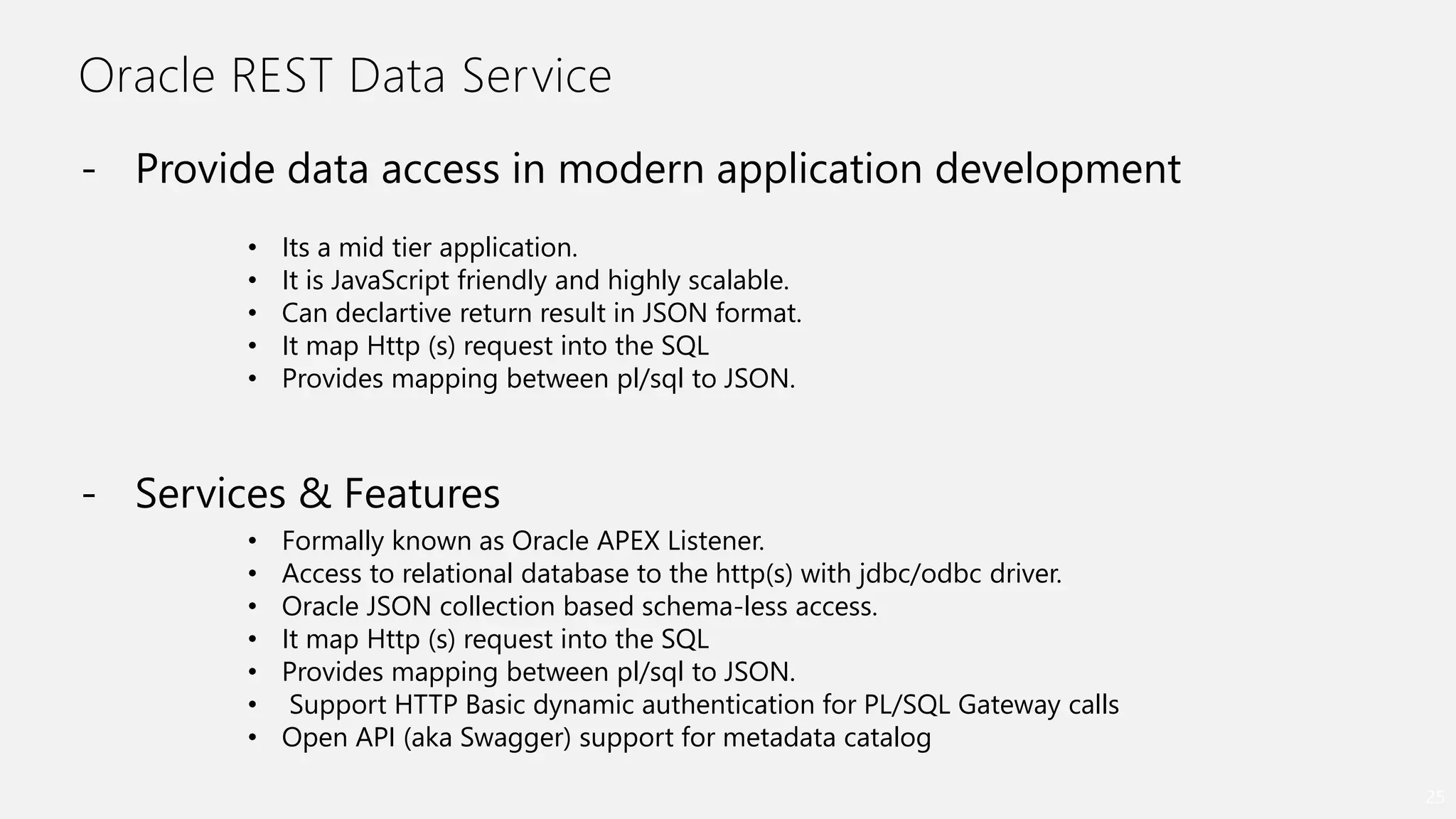 Oracle REST Data Service
25
- Provide data access in modern application development
• Its a mid tier application.
• It is JavaScript friendly and highly scalable.
• Can declartive return result in JSON format.
• It map Http (s) request into the SQL
• Provides mapping between pl/sql to JSON.
- Services & Features
• Formally known as Oracle APEX Listener.
• Access to relational database to the http(s) with jdbc/odbc driver.
• Oracle JSON collection based schema-less access.
• It map Http (s) request into the SQL
• Provides mapping between pl/sql to JSON.
• Support HTTP Basic dynamic authentication for PL/SQL Gateway calls
• Open API (aka Swagger) support for metadata catalog
 