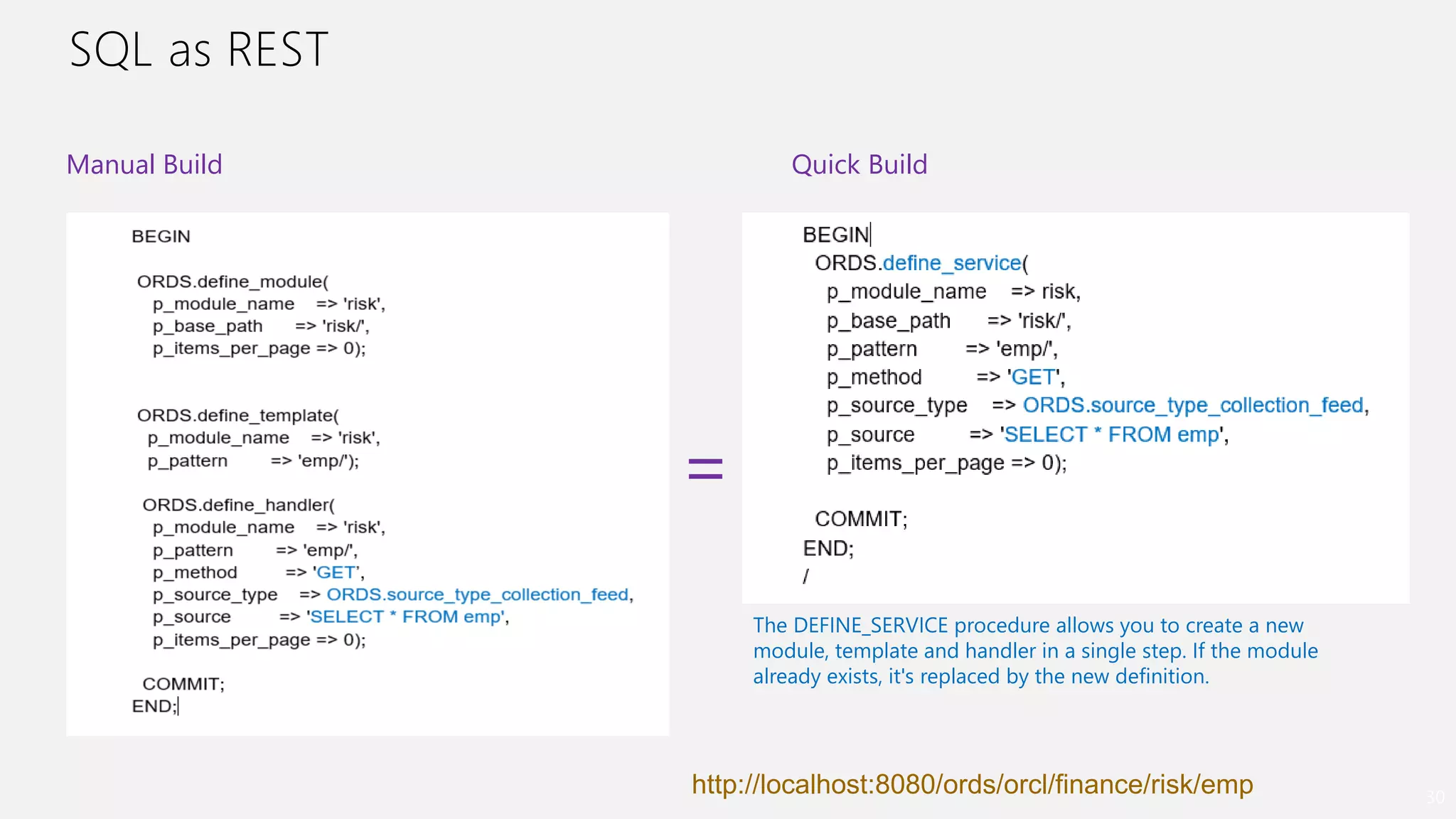 SQL as REST
30
The DEFINE_SERVICE procedure allows you to create a new
module, template and handler in a single step. If the module
already exists, it's replaced by the new definition.
Quick BuildManual Build
=
http://localhost:8080/ords/orcl/finance/risk/emp
 