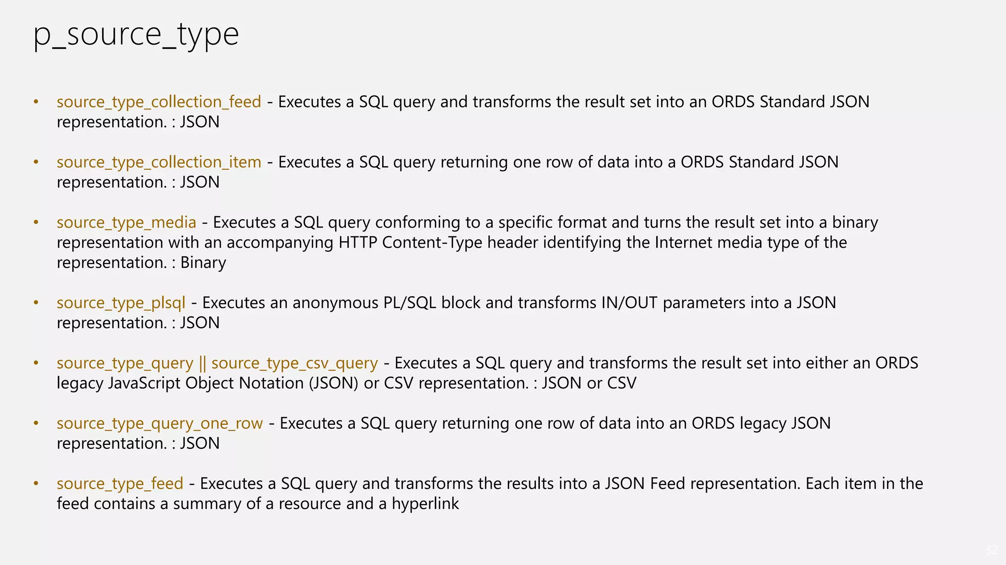 p_source_type
32
• source_type_collection_feed - Executes a SQL query and transforms the result set into an ORDS Standard JSON
representation. : JSON
• source_type_collection_item - Executes a SQL query returning one row of data into a ORDS Standard JSON
representation. : JSON
• source_type_media - Executes a SQL query conforming to a specific format and turns the result set into a binary
representation with an accompanying HTTP Content-Type header identifying the Internet media type of the
representation. : Binary
• source_type_plsql - Executes an anonymous PL/SQL block and transforms IN/OUT parameters into a JSON
representation. : JSON
• source_type_query || source_type_csv_query - Executes a SQL query and transforms the result set into either an ORDS
legacy JavaScript Object Notation (JSON) or CSV representation. : JSON or CSV
• source_type_query_one_row - Executes a SQL query returning one row of data into an ORDS legacy JSON
representation. : JSON
• source_type_feed - Executes a SQL query and transforms the results into a JSON Feed representation. Each item in the
feed contains a summary of a resource and a hyperlink
 