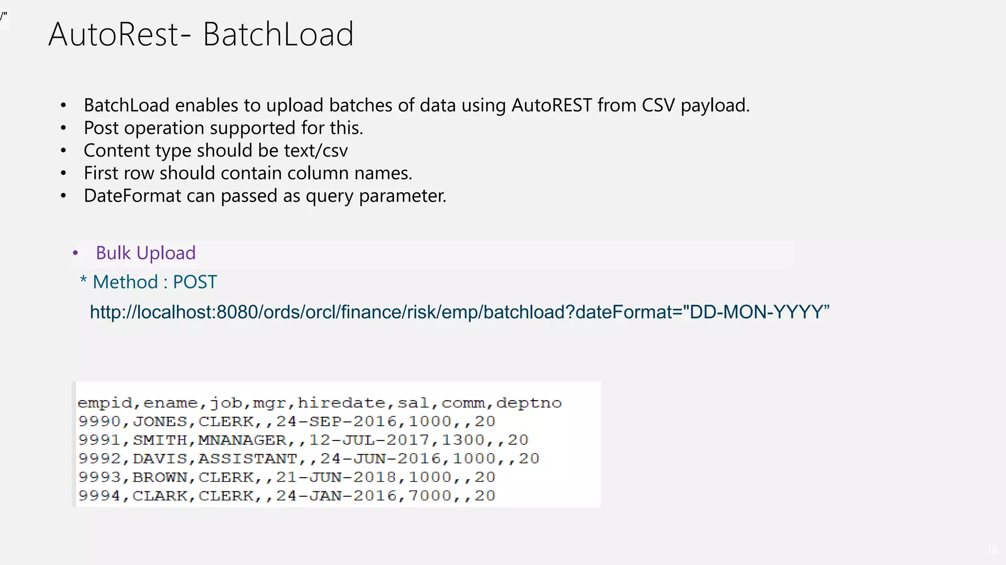 AutoRest- BatchLoad
36
• BatchLoad enables to upload batches of data using AutoREST from CSV payload.
• Post operation supported for this.
• Content type should be text/csv
• First row should contain column names.
• DateFormat can passed as query parameter.
• Bulk Upload
* Method : POST
http://localhost:8080/ords/orcl/finance/risk/emp/batchload?dateFormat="DD-MON-YYYY”
/"
 
