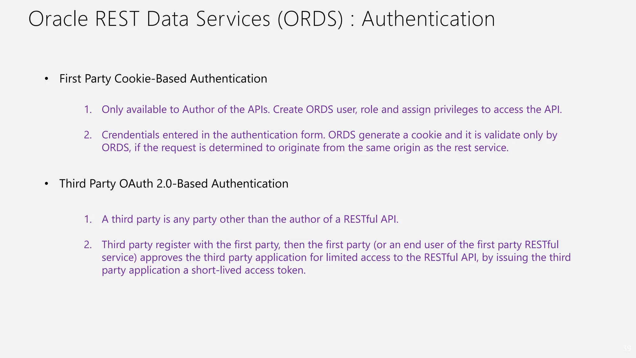 Oracle REST Data Services (ORDS) : Authentication
39
• First Party Cookie-Based Authentication
1. Only available to Author of the APIs. Create ORDS user, role and assign privileges to access the API.
2. Crendentials entered in the authentication form. ORDS generate a cookie and it is validate only by
ORDS, if the request is determined to originate from the same origin as the rest service.
• Third Party OAuth 2.0-Based Authentication
1. A third party is any party other than the author of a RESTful API.
2. Third party register with the first party, then the first party (or an end user of the first party RESTful
service) approves the third party application for limited access to the RESTful API, by issuing the third
party application a short-lived access token.
 