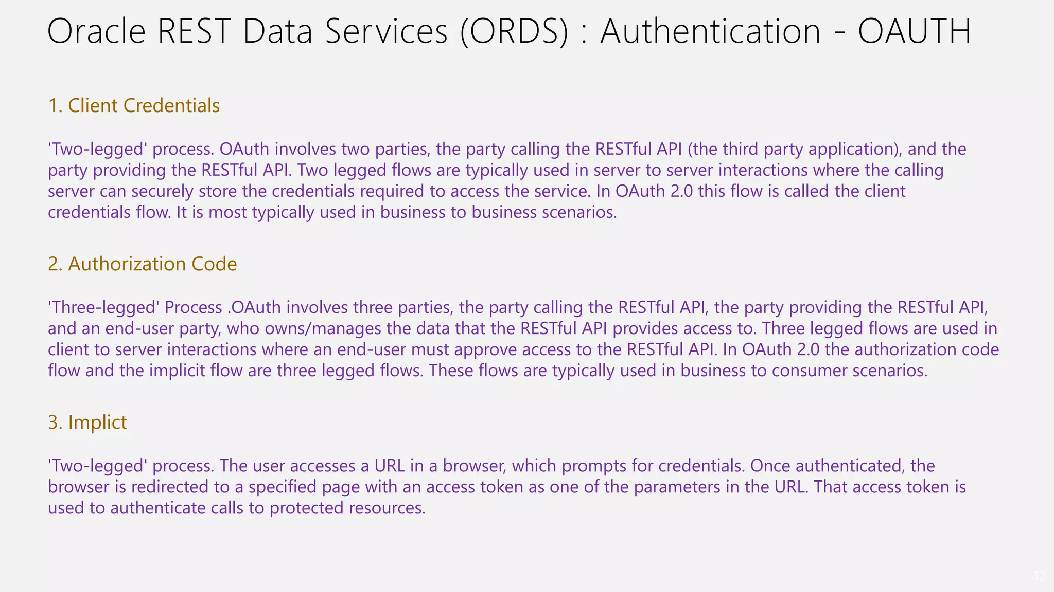 Oracle REST Data Services (ORDS) : Authentication - OAUTH
42
1. Client Credentials
'Two-legged' process. OAuth involves two parties, the party calling the RESTful API (the third party application), and the
party providing the RESTful API. Two legged flows are typically used in server to server interactions where the calling
server can securely store the credentials required to access the service. In OAuth 2.0 this flow is called the client
credentials flow. It is most typically used in business to business scenarios.
2. Authorization Code
'Three-legged' Process .OAuth involves three parties, the party calling the RESTful API, the party providing the RESTful API,
and an end-user party, who owns/manages the data that the RESTful API provides access to. Three legged flows are used in
client to server interactions where an end-user must approve access to the RESTful API. In OAuth 2.0 the authorization code
flow and the implicit flow are three legged flows. These flows are typically used in business to consumer scenarios.
3. Implict
'Two-legged' process. The user accesses a URL in a browser, which prompts for credentials. Once authenticated, the
browser is redirected to a specified page with an access token as one of the parameters in the URL. That access token is
used to authenticate calls to protected resources.
 