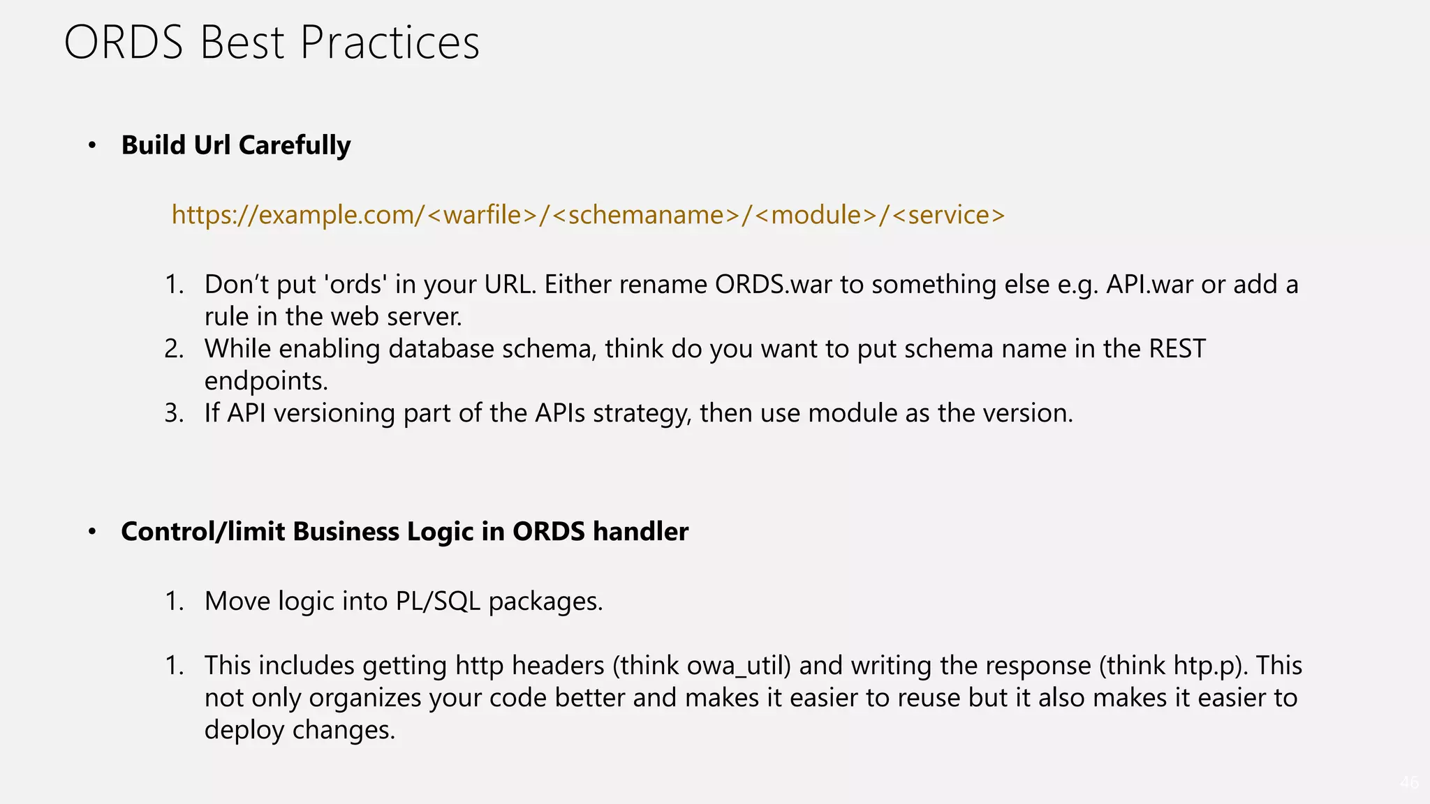 ORDS Best Practices
46
• Build Url Carefully
https://example.com/<warfile>/<schemaname>/<module>/<service>
1. Don’t put 'ords' in your URL. Either rename ORDS.war to something else e.g. API.war or add a
rule in the web server.
2. While enabling database schema, think do you want to put schema name in the REST
endpoints.
3. If API versioning part of the APIs strategy, then use module as the version.
• Control/limit Business Logic in ORDS handler
1. Move logic into PL/SQL packages.
1. This includes getting http headers (think owa_util) and writing the response (think htp.p). This
not only organizes your code better and makes it easier to reuse but it also makes it easier to
deploy changes.
 