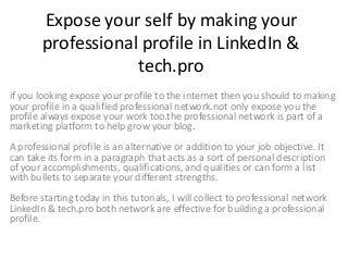 Expose your self by making your
professional profile in LinkedIn &
tech.pro
if you looking expose your profile to the internet then you should to making
your profile in a qualified professional network.not only expose you the
profile always expose your work too.the professional network is part of a
marketing platform to help grow your blog.
A professional profile is an alternative or addition to your job objective. It
can take its form in a paragraph that acts as a sort of personal description
of your accomplishments, qualifications, and qualities or can form a list
with bullets to separate your different strengths.
Before starting today in this tutorials, I will collect to professional network
LinkedIn & tech.pro both network are effective for building a professional
profile.
 