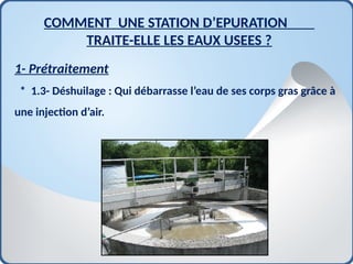 1- Prétraitement
* 1.3- Déshuilage : Qui débarrasse l’eau de ses corps gras grâce à
une injection d’air.
COMMENT UNE STATION D’EPURATION
TRAITE-ELLE LES EAUX USEES ?
 