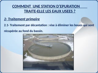 2- Traitement primaire
2.1- Traitement par décantation : vise à éliminer les boues qui sont
récupérée au fond du bassin.
COMMENT UNE STATION D’EPURATION
TRAITE-ELLE LES EAUX USEES ?
 