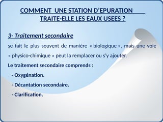 COMMENT UNE STATION D’EPURATION
TRAITE-ELLE LES EAUX USEES ?
3- Traitement secondaire
se fait le plus souvent de manière « biologique », mais une voie
« physico-chimique » peut la remplacer ou s’y ajouter.
Le traitement secondaire comprends :
- Oxygénation.
- Décantation secondaire.
- Clarification.
 