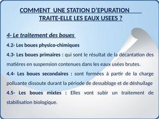 4- Le traitement des boues
4.2- Les boues physico-chimiques
4.3- Les boues primaires : qui sont le résultat de la décantation des
matières en suspension contenues dans les eaux usées brutes.
4.4- Les boues secondaires : sont formées à partir de la charge
polluante dissoute durant la période de dessablage et de déshuilage
4.5- Les boues mixtes : Elles vont subir un traitement de
stabilisation biologique.
COMMENT UNE STATION D’EPURATION
TRAITE-ELLE LES EAUX USEES ?
 