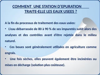 A la fin du processus de traitement des eaux usées:
• L’eau débarrassée de 80 à 90 % de ses impuretés subit alors des
analyses et des contrôles avant d’être rejetée dans le milieu
naturel.
• Ces boues sont généralement utilisées en agriculture comme
engrais.
• Une fois sèches, elles peuvent également être incinérées ou
mises en décharge (solution plus coûteuse).
COMMENT UNE STATION D’EPURATION
TRAITE-ELLE LES EAUX USEES ?
 
