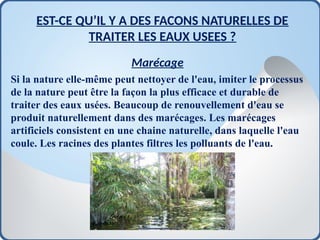 EST-CE QU’IL Y A DES FACONS NATURELLES DE
TRAITER LES EAUX USEES ?
Marécage
Si la nature elle-même peut nettoyer de l'eau, imiter le processus
de la nature peut être la façon la plus efficace et durable de
traiter des eaux usées. Beaucoup de renouvellement d'eau se
produit naturellement dans des marécages. Les marécages
artificiels consistent en une chaine naturelle, dans laquelle l'eau
coule. Les racines des plantes filtres les polluants de l'eau.
 