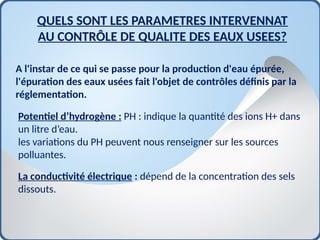 QUELS SONT LES PARAMETRES INTERVENNAT
AU CONTRÔLE DE QUALITE DES EAUX USEES?
A l'instar de ce qui se passe pour la production d'eau épurée,
l'épuration des eaux usées fait l'objet de contrôles définis par la
réglementation.
Potentiel d’hydrogène : PH : indique la quantité des ions H+ dans
un litre d’eau.
les variations du PH peuvent nous renseigner sur les sources
polluantes.
La conductivité électrique : dépend de la concentration des sels
dissouts.
 