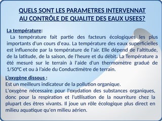 La température:
La température fait partie des facteurs écologiques les plus
importants d'un cours d'eau. La température des eaux superficielles
est influencée par la température de l'air. Elle dépend de l'altitude,
de la latitude, de la saison, de l'heure et du débit. La Température a
été mesuré sur le terrain à l'aide d'un thermomètre gradué de
1/50°C et ou à l’aide du Conductimètre de terrain.
QUELS SONT LES PARAMETRES INTERVENNAT
AU CONTRÔLE DE QUALITE DES EAUX USEES?
L’oxygène dissous :
Est un meilleurs indicateur de la pollution organique.
L'oxygène nécessaire pour l'oxydation des substances organiques,
donc pour la respiration et l'utilisation de la nourriture chez la
plupart des êtres vivants. Il joue un rôle écologique plus direct en
milieu aquatique qu'en milieu aérien.
 